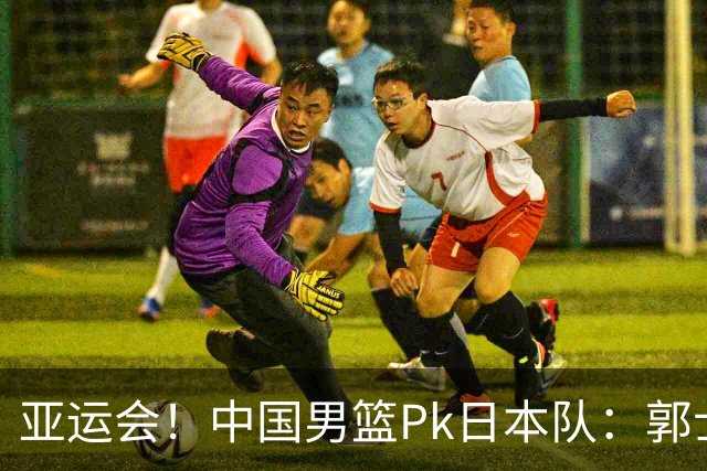 亚运会！中国男篮Pk日本队：郭士强做好4点 可以赢球